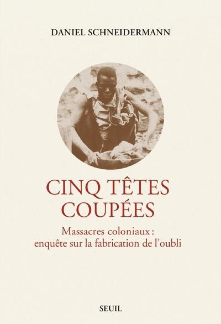 CINQ TETES COUPEES. MASSACRES COLONIAUX : ENQUETE SUR LA FABRICATION DE L-OUBLI - SCHNEIDERMANN DANIEL - SEUIL